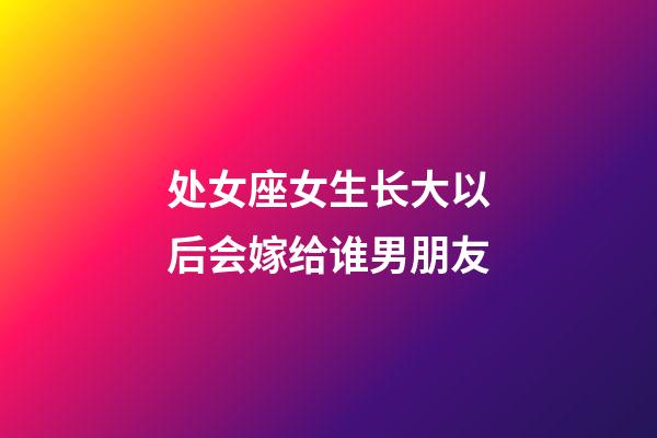 处女座女生长大以后会嫁给谁男朋友-第1张-星座运势-玄机派