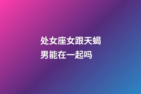 处女座女跟天蝎男能在一起吗-第1张-星座运势-玄机派