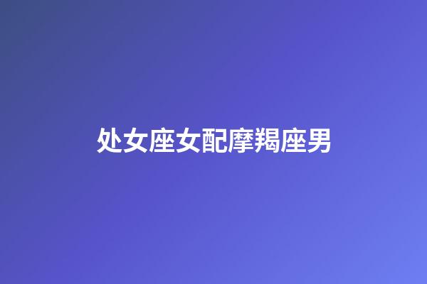 处女座女配摩羯座男（摩羯座男和双鱼座女配吗）-第1张-星座运势-玄机派