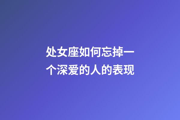 处女座如何忘掉一个深爱的人的表现-第1张-星座运势-玄机派