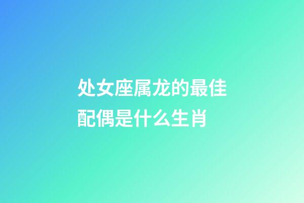 处女座属龙的最佳配偶是什么生肖-第1张-星座运势-玄机派