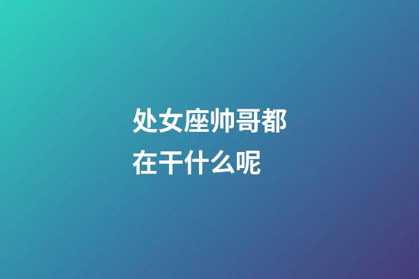 处女座帅哥都在干什么呢-第1张-星座运势-玄机派