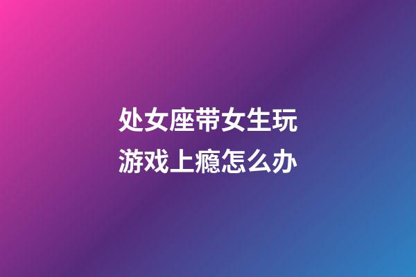 处女座带女生玩游戏上瘾怎么办-第1张-星座运势-玄机派