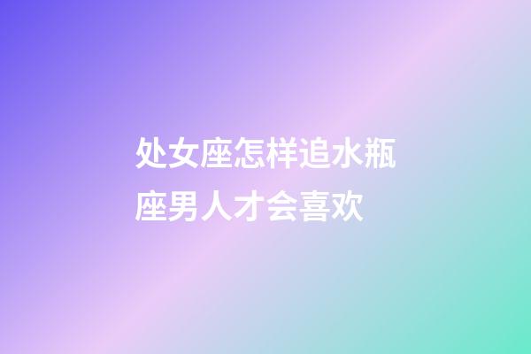 处女座怎样追水瓶座男人才会喜欢-第1张-星座运势-玄机派