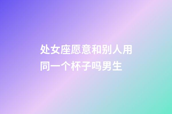 处女座愿意和别人用同一个杯子吗男生-第1张-星座运势-玄机派