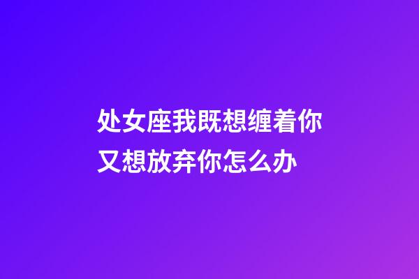 处女座我既想缠着你又想放弃你怎么办-第1张-星座运势-玄机派