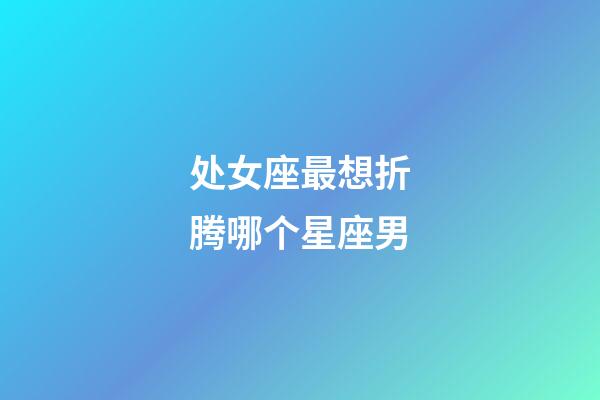 处女座最想折腾哪个星座男-第1张-星座运势-玄机派