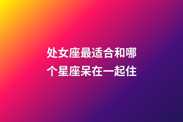 处女座最适合和哪个星座呆在一起住-第1张-星座运势-玄机派