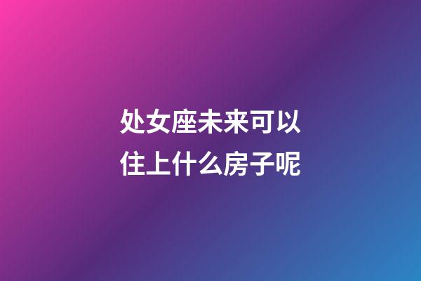 处女座未来可以住上什么房子呢-第1张-星座运势-玄机派