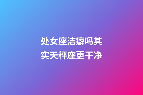 处女座洁癖吗其实天秤座更干净