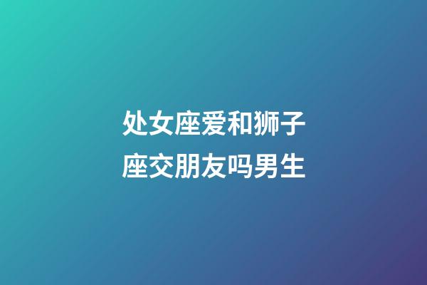 处女座爱和狮子座交朋友吗男生-第1张-星座运势-玄机派