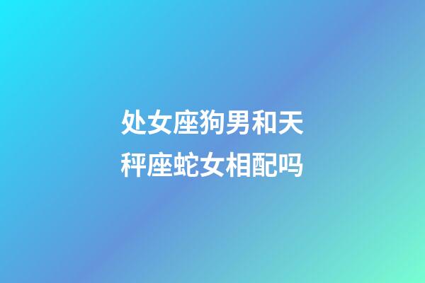 处女座狗男和天秤座蛇女相配吗-第1张-星座运势-玄机派