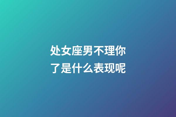 处女座男不理你了是什么表现呢-第1张-星座运势-玄机派