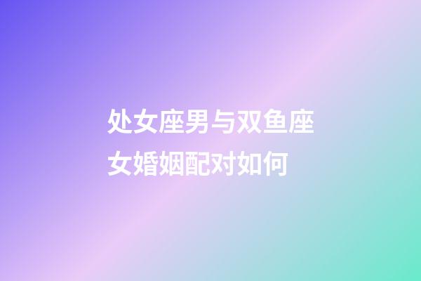 处女座男与双鱼座女婚姻配对如何-第1张-星座运势-玄机派