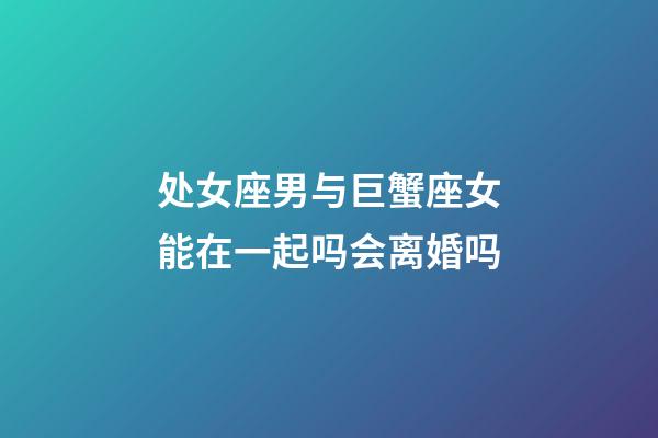 处女座男与巨蟹座女能在一起吗会离婚吗-第1张-星座运势-玄机派