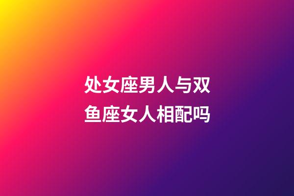 处女座男人与双鱼座女人相配吗-第1张-星座运势-玄机派