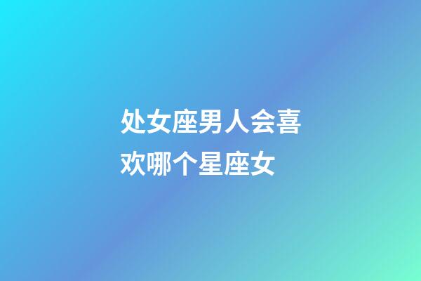 处女座男人会喜欢哪个星座女-第1张-星座运势-玄机派