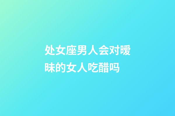 处女座男人会对暧昧的女人吃醋吗-第1张-星座运势-玄机派