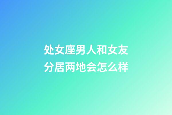 处女座男人和女友分居两地会怎么样-第1张-星座运势-玄机派