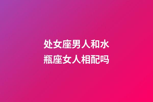 处女座男人和水瓶座女人相配吗-第1张-星座运势-玄机派