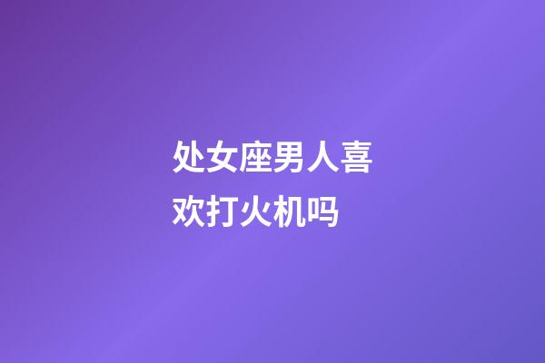 处女座男人喜欢打火机吗-第1张-星座运势-玄机派