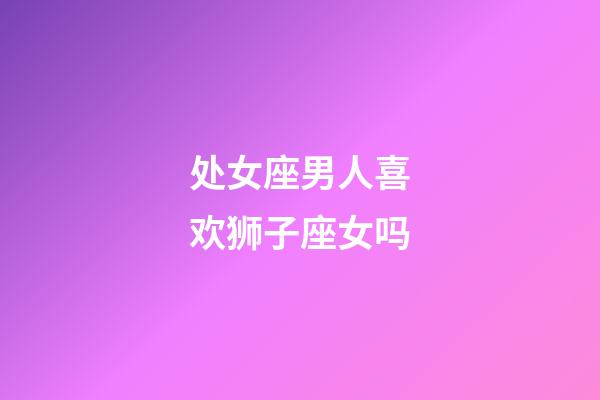 处女座男人喜欢狮子座女吗-第1张-星座运势-玄机派