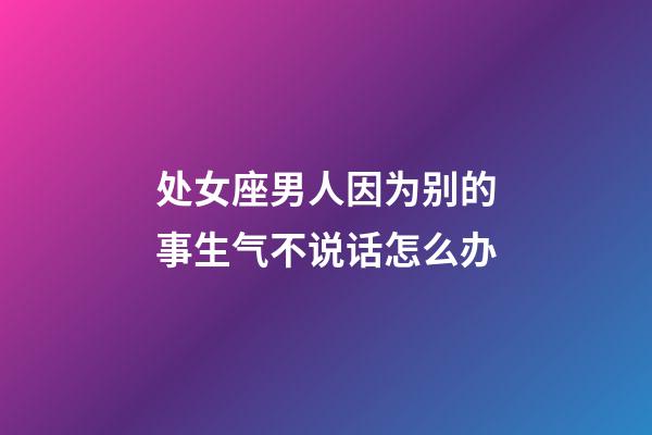 处女座男人因为别的事生气不说话怎么办-第1张-星座运势-玄机派