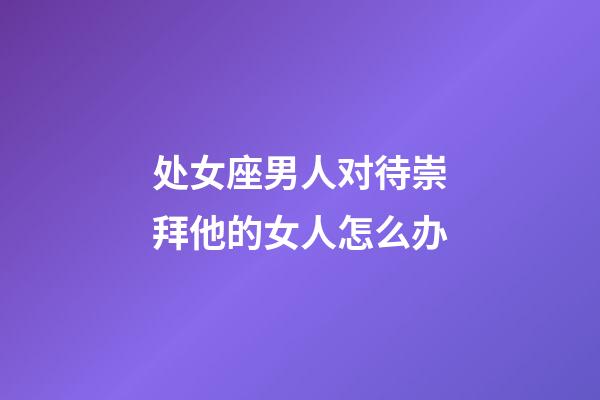 处女座男人对待崇拜他的女人怎么办-第1张-星座运势-玄机派