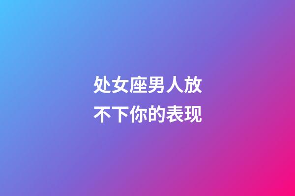 处女座男人放不下你的表现-第1张-星座运势-玄机派