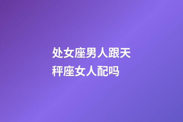 处女座男人跟天秤座女人配吗-第1张-星座运势-玄机派