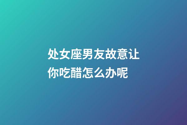 处女座男友故意让你吃醋怎么办呢-第1张-星座运势-玄机派