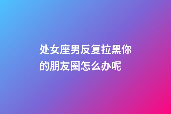 处女座男反复拉黑你的朋友圈怎么办呢-第1张-星座运势-玄机派