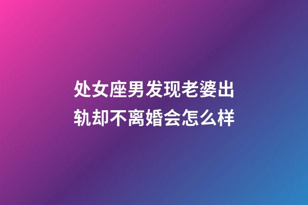 处女座男发现老婆出轨却不离婚会怎么样-第1张-星座运势-玄机派