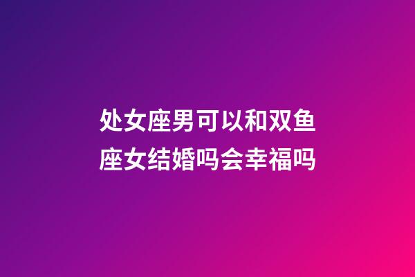 处女座男可以和双鱼座女结婚吗会幸福吗-第1张-星座运势-玄机派