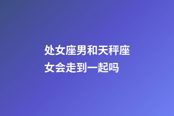 处女座男和天秤座女会走到一起吗-第1张-星座运势-玄机派