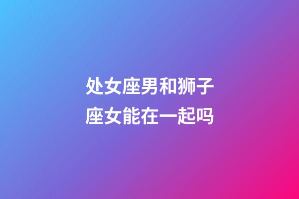 处女座男和狮子座女能在一起吗-第1张-星座运势-玄机派