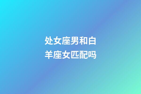 处女座男和白羊座女匹配吗-第1张-星座运势-玄机派