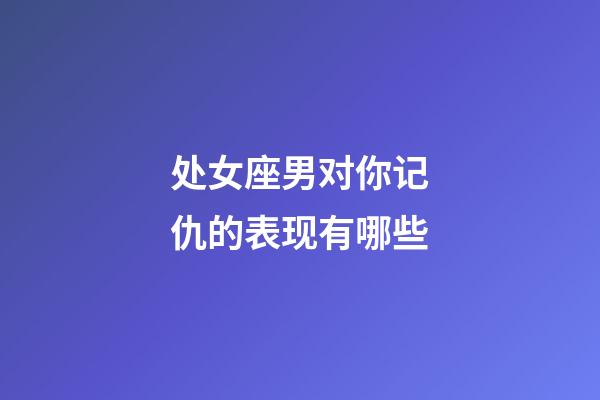 处女座男对你记仇的表现有哪些-第1张-星座运势-玄机派