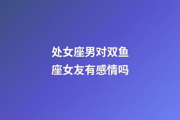 处女座男对双鱼座女友有感情吗-第1张-星座运势-玄机派