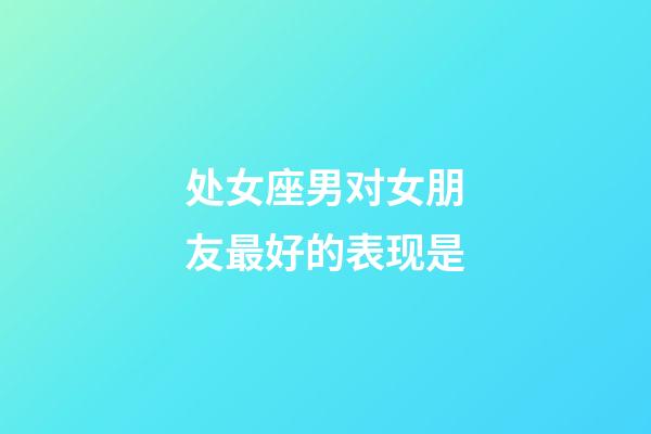 处女座男对女朋友最好的表现是-第1张-星座运势-玄机派