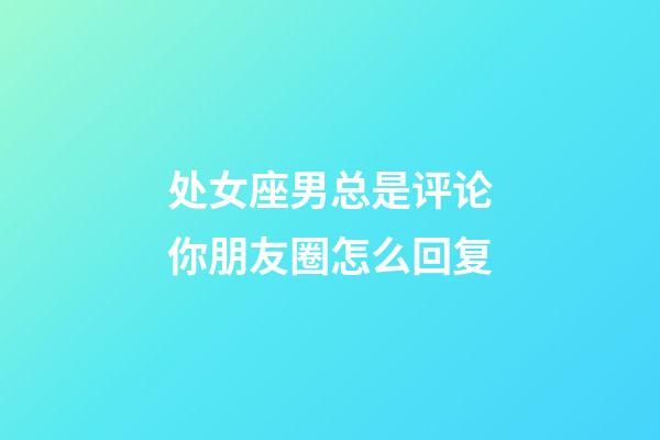 处女座男总是评论你朋友圈怎么回复-第1张-星座运势-玄机派