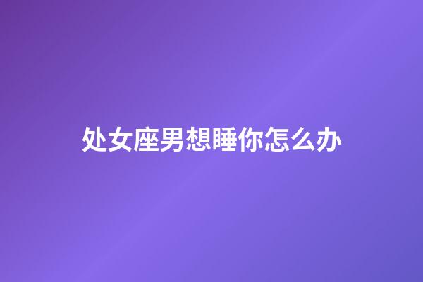 处女座男想睡你怎么办-第1张-星座运势-玄机派