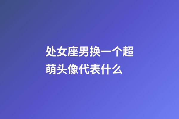 处女座男换一个超萌头像代表什么-第1张-星座运势-玄机派
