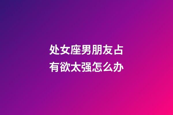 处女座男朋友占有欲太强怎么办-第1张-星座运势-玄机派