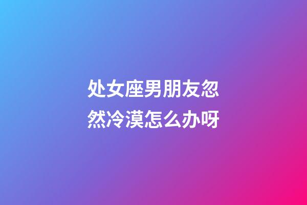 处女座男朋友忽然冷漠怎么办呀-第1张-星座运势-玄机派