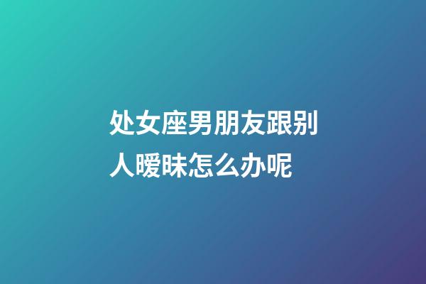 处女座男朋友跟别人暧昧怎么办呢-第1张-星座运势-玄机派