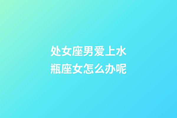 处女座男爱上水瓶座女怎么办呢-第1张-星座运势-玄机派