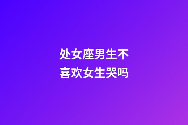 处女座男生不喜欢女生哭吗-第1张-星座运势-玄机派