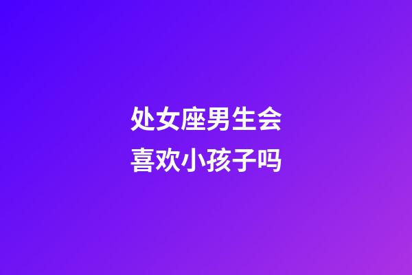 处女座男生会喜欢小孩子吗-第1张-星座运势-玄机派