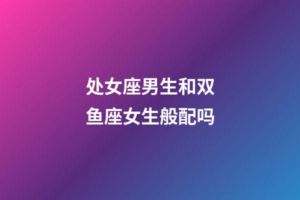处女座男生和双鱼座女生般配吗-第1张-星座运势-玄机派